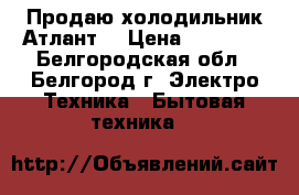  Продаю холодильник Атлант  › Цена ­ 15 000 - Белгородская обл., Белгород г. Электро-Техника » Бытовая техника   